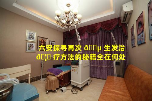 六安探寻再次 🌵 生发治 🦅 疗方法的秘籍全在何处